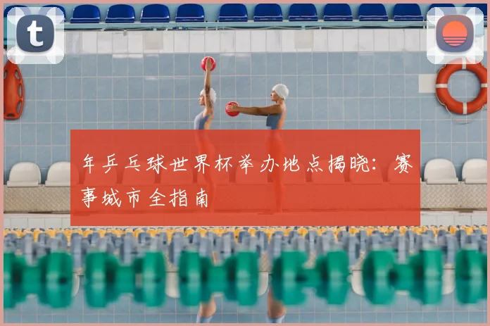 年乒乓球世界杯举办地点揭晓：赛事城市全指南