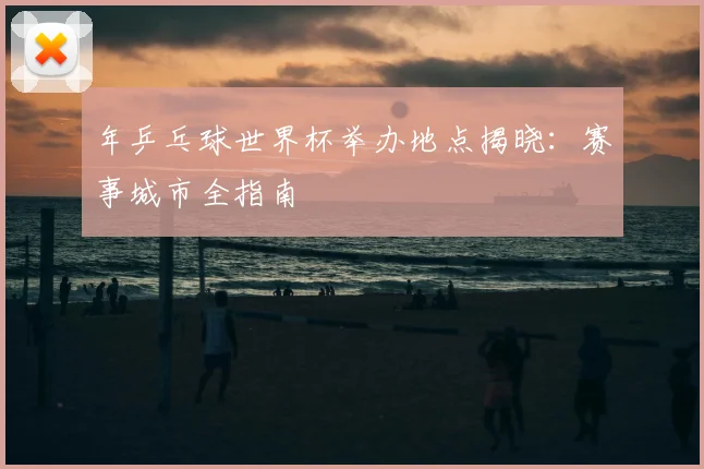 年乒乓球世界杯举办地点揭晓：赛事城市全指南